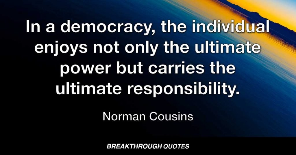 In a democracy, the individual enjoys not only the ultimate power but carries the ultimate responsibility. — Norman Cousins