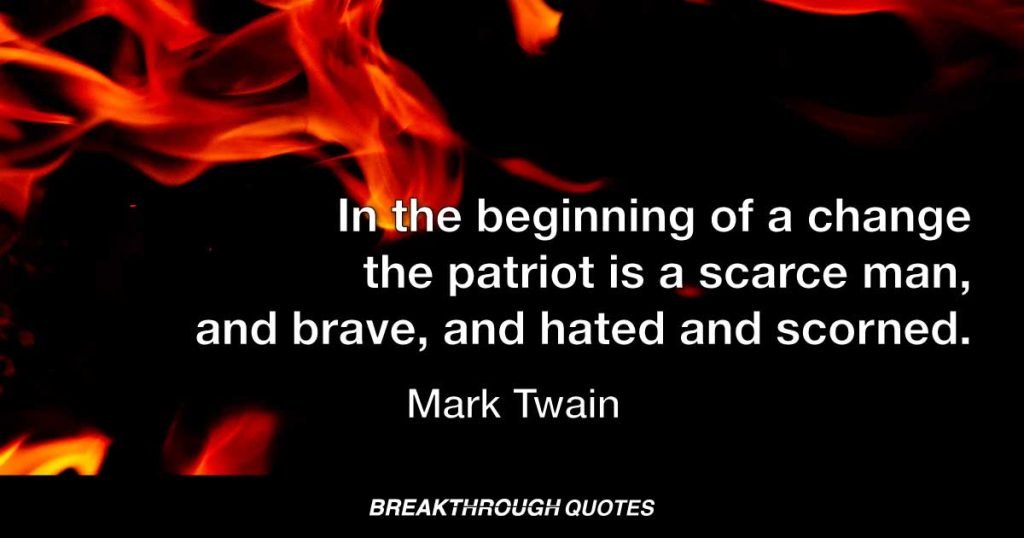 In the beginning of a change the patriot is a scarce man, and brave, and hated and scorned. When his cause succeeds, the timid join him, for then it costs nothing to be a patriot. — Mark Twain
