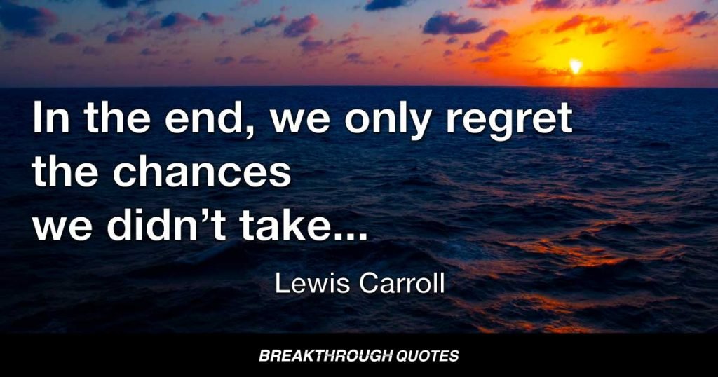In the end, we only regret the chances we didn’t take, the relationships we were afraid to have, and the decisions we waited too long to make. — Lewis Carroll