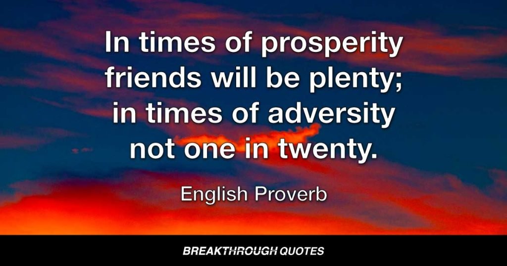 In times of prosperity friends will be plenty; in times of adversity not one in twenty. — English Proverb