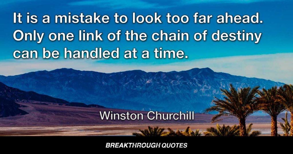It is a mistake to look too far ahead. Only one link of the chain of destiny can be handled at a time. — Winston Churchill
