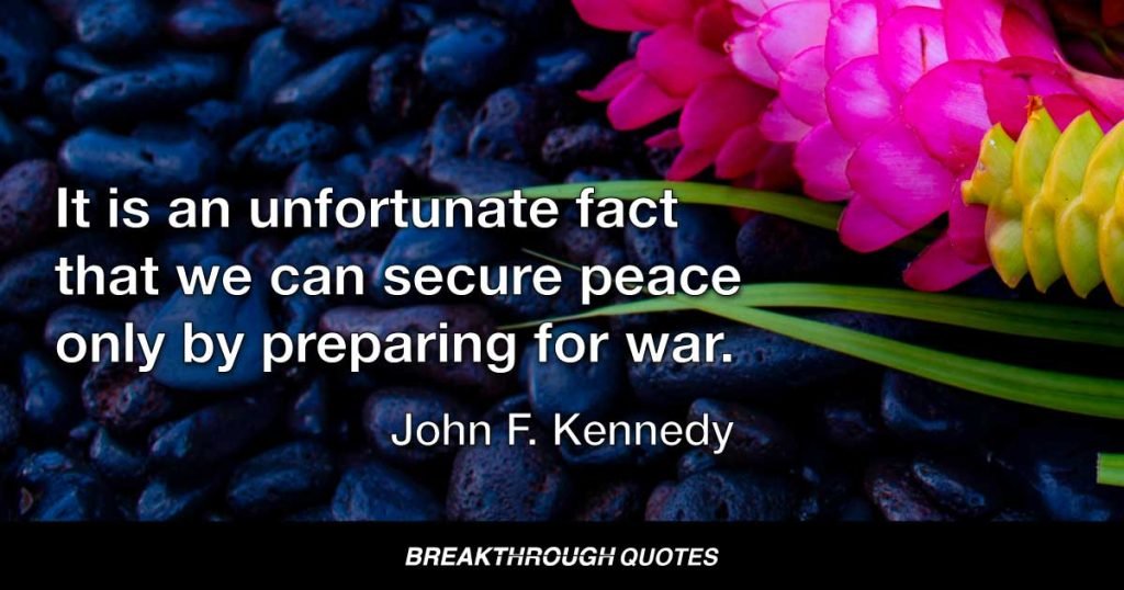 It is an unfortunate fact that we can secure peace only by preparing for war. — John F. Kennedy