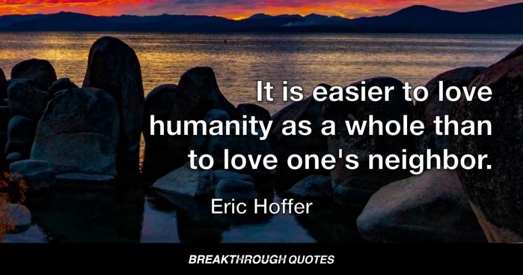 It is easier to love humanity as a whole than to love one's neighbor. — Eric Hoffer
