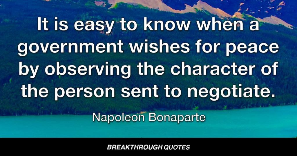 It is easy to know when a government wishes for peace by observing the character of the person sent to negotiate. — Napoleon Bonaparte