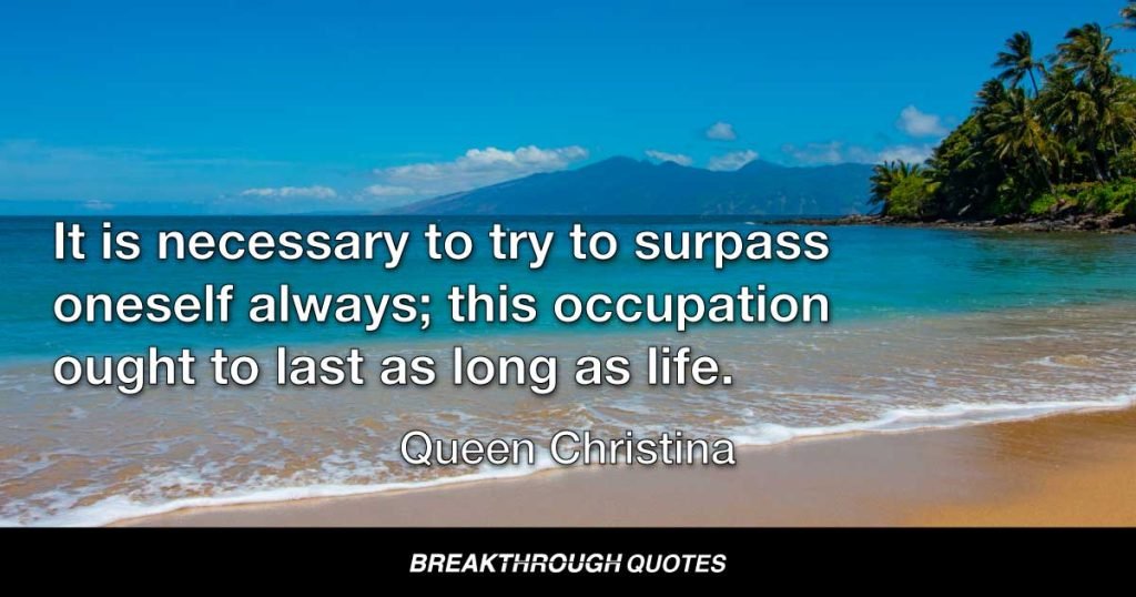 It is necessary to try to surpass oneself always; this occupation ought to last as long as life. — Queen Christina