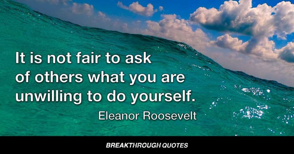 It is not fair to ask of others what you are unwilling to do yourself. — Eleanor Roosevelt