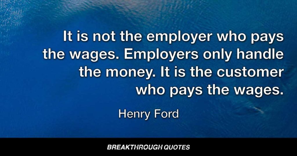 It is not the employer who pays the wages. Employers only handle the money. It is the customer who pays the wages. — Henry Ford
