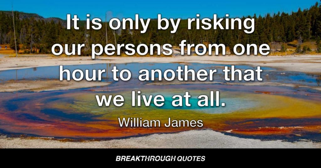It is only by risking our persons from one hour to another that we live at all. And often enough our faith beforehand in an uncertified result is the only thing that makes the result come true. — William James