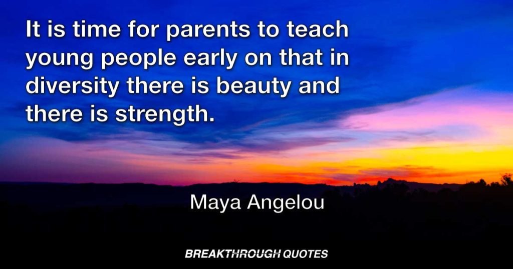 It is time for parents to teach young people early on that in diversity there is beauty and there is strength. — Maya Angelou