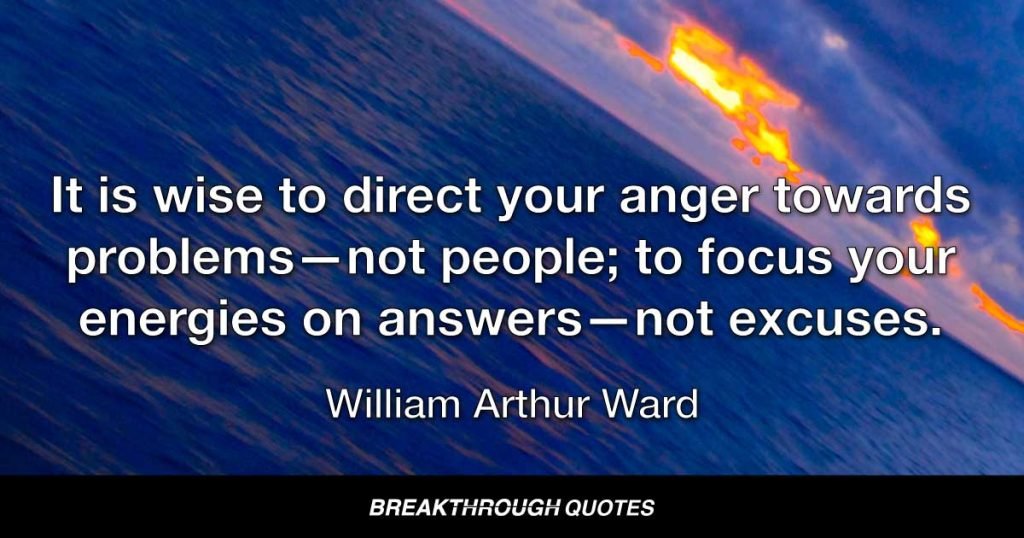 It is wise to direct your anger towards problems—not people; to focus your energies on answers—not excuses. — William Arthur Ward