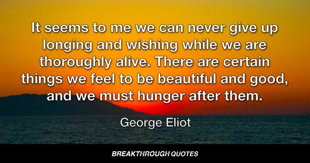 It seems to me we can never give up longing and wishing while we are thoroughly alive. There are certain things we feel to be beautiful and good, and we must hunger after them. — George Eliot