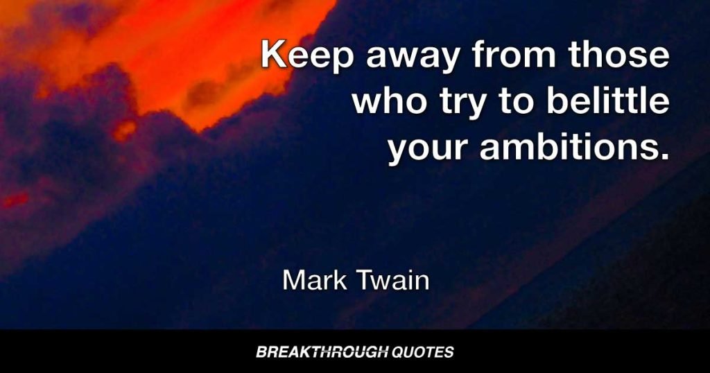 Keep away from those who try to belittle your ambitions. Small people always do that, but the really great make you believe that you too can become great. — Mark Twain