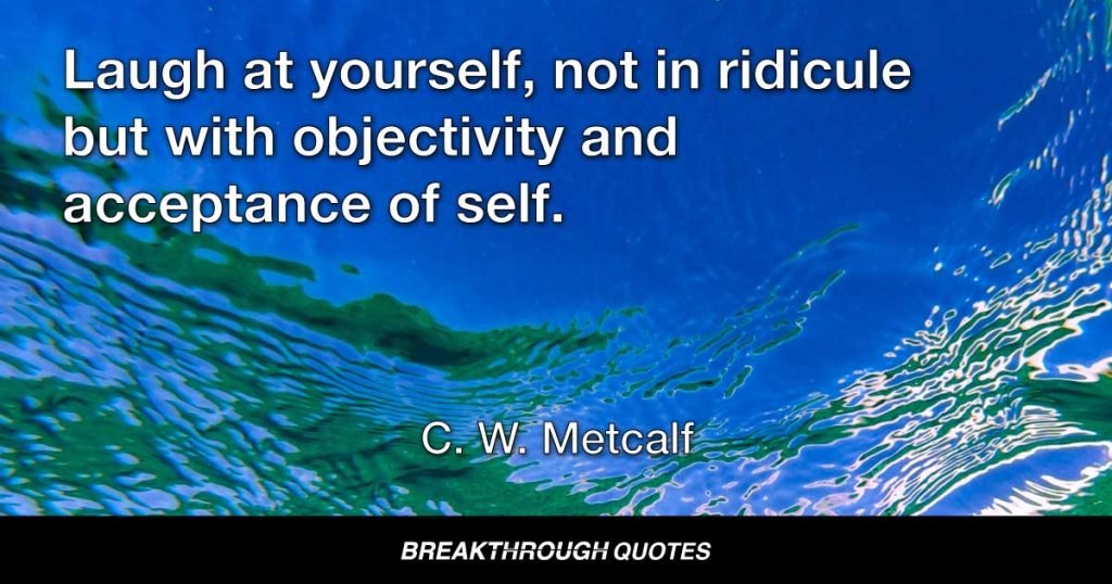 Laugh at yourself, not in ridicule but with objectivity and acceptance of self. — C. W. Metcalf