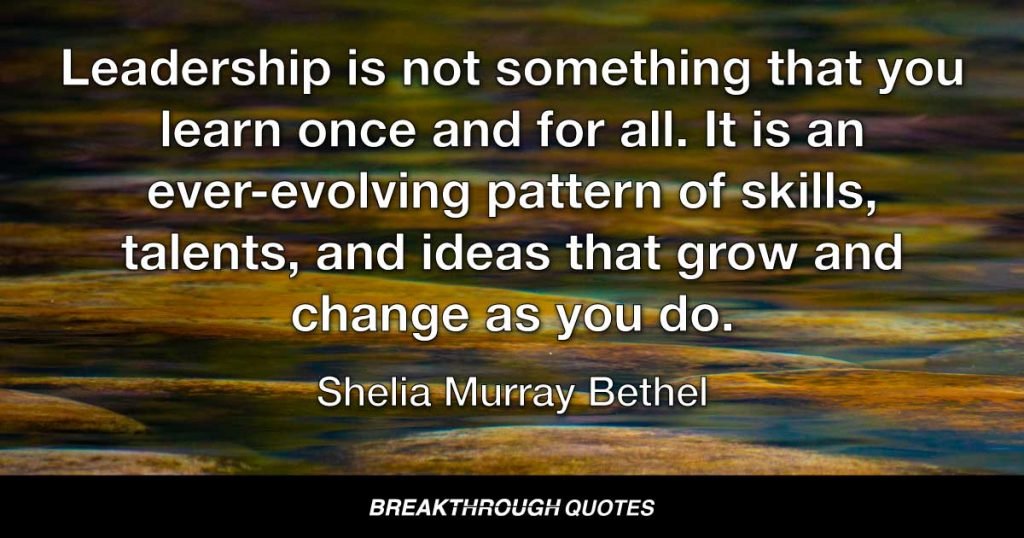 Leadership is not something that you learn once and for all. It is an ever-evolving pattern of skills, talents, and ideas that grow and change as you do. — Sheila Murray Bethel