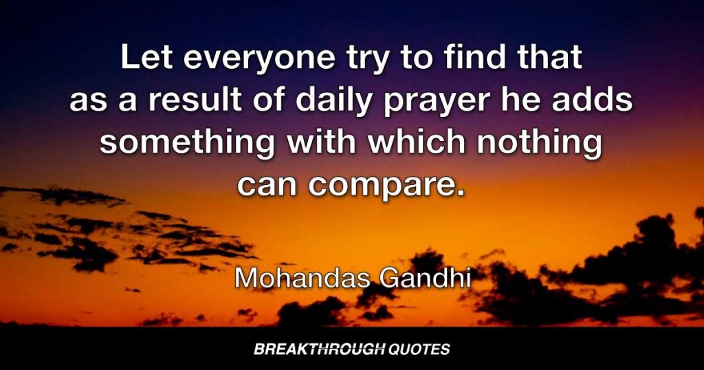 Let everyone try to find that as a result of daily prayer he adds something with which nothing can compare. — Mohandas Gandhi