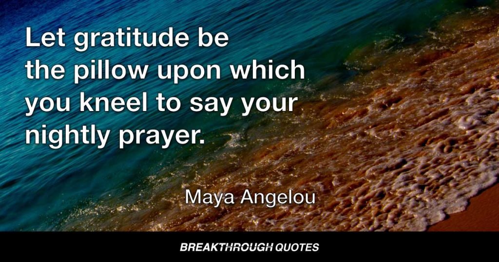 Let gratitude be the pillow upon which you kneel to say your nightly prayer. And let faith be the bridge you build to overcome evil and welcome good. — Maya Angelou