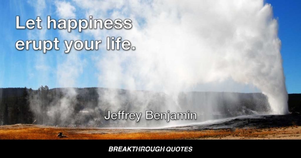 Let happiness erupt your life. — Jeffrey Benjamin