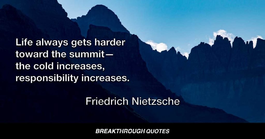 Life always gets harder toward the summit—the cold increases, responsibility increases. — Friedrich Nietzsche