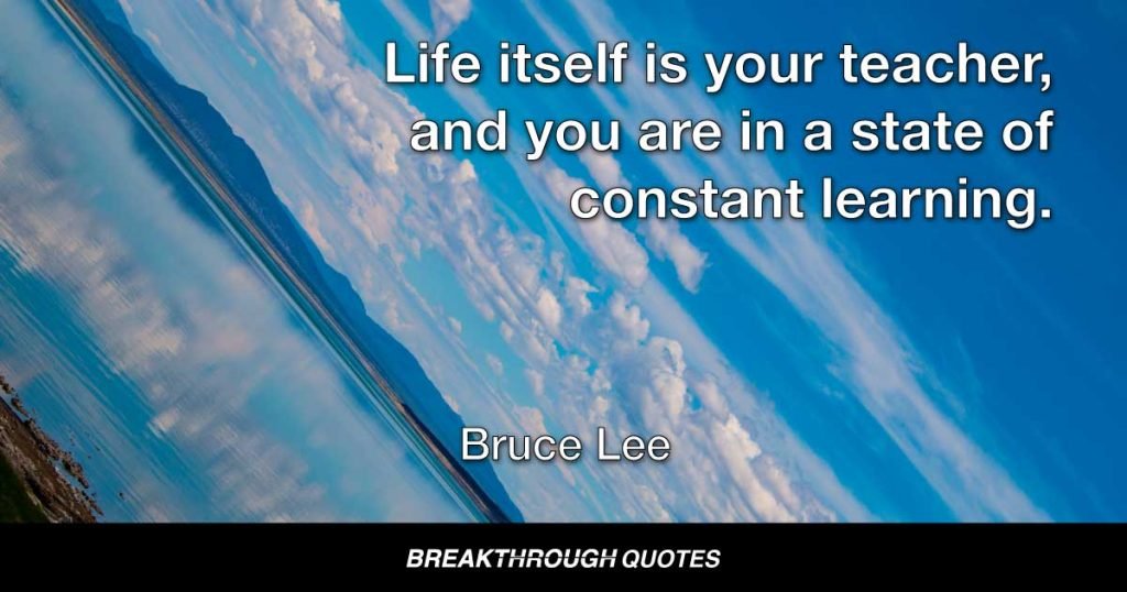 Life itself is your teacher, and you are in a state of constant learning. — Bruce Lee