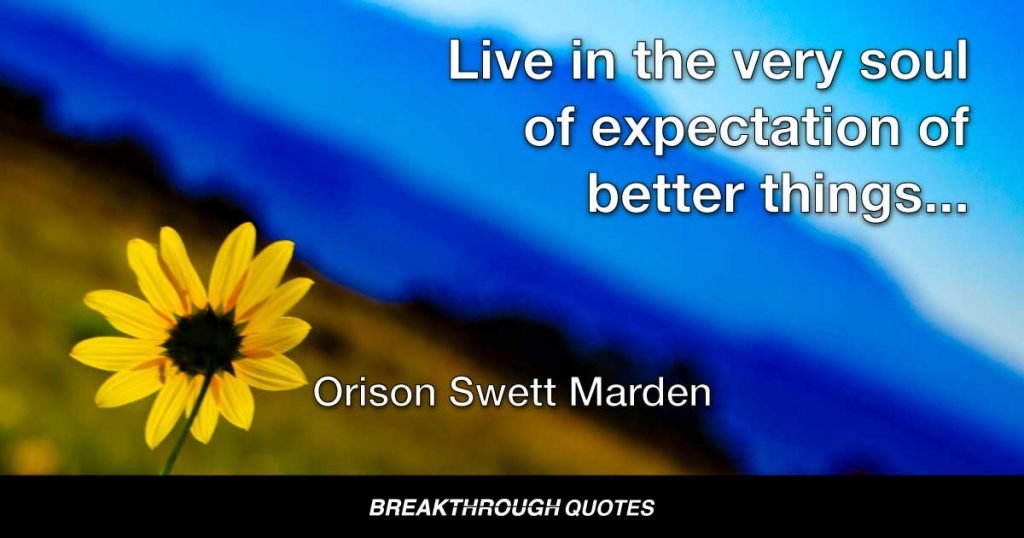 Live in the very soul of expectation of better things, in the conviction that something large, grand, and beautiful will await you if your efforts are intelligent, if your mind is kept in a creative condition and you struggle upward to your goal. — Orison Swett Marden
