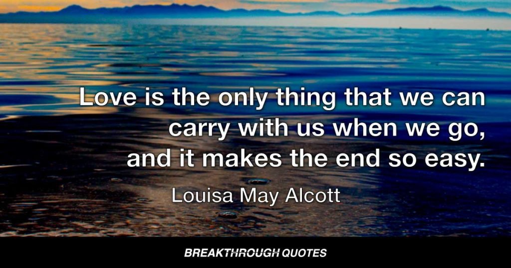 Love is the only thing that we can carry with us when we go, and it makes the end so easy. — Louisa May Alcott