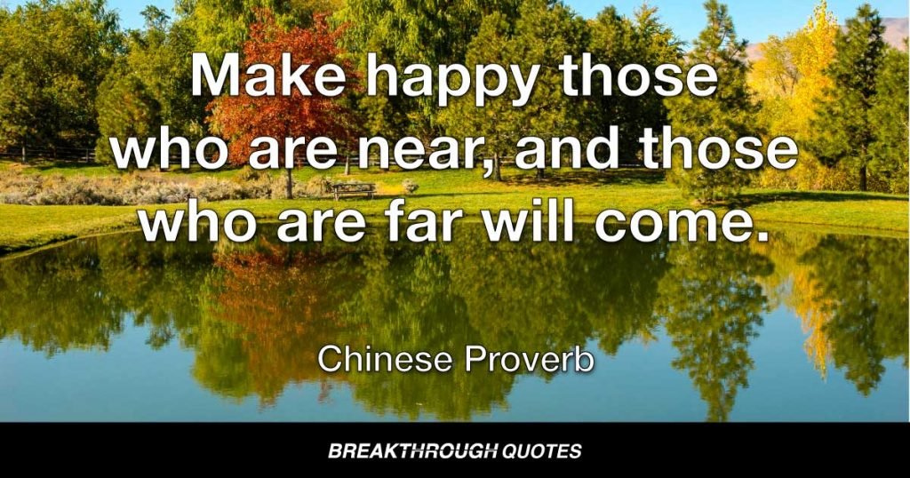 Make happy those who are near, and those who are far will come. — Chinese Proverb