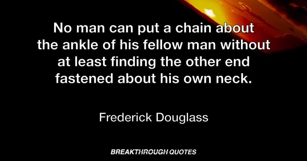 No man can put a chain about the ankle of his fellow man without at least finding the other end fastened about his own neck. — Frederick Douglass