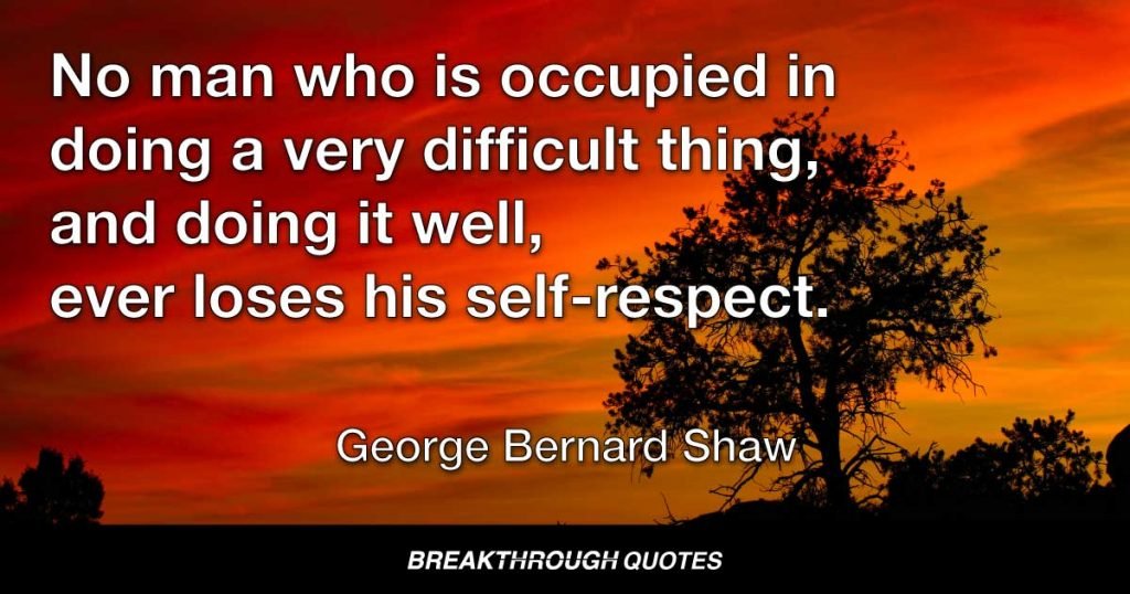 No man who is occupied in doing a very difficult thing, and doing it well, ever loses his self-respect. — George Bernard Shaw