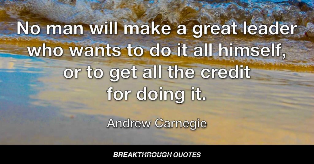 No man will make a great leader who wants to do it all himself, or to get all the credit for doing it. — Andrew Carnegie