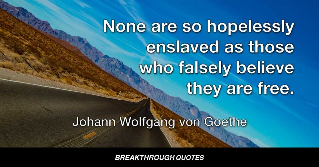 None are so hopelessly enslaved, as those who falsely believe the are free. The truth has been kept from the depth of their inner minds by masters who rule them with lies. They feed them on falsehoods till wrong looks like right in their eyes. — Johann Wolfgang von Goethe
