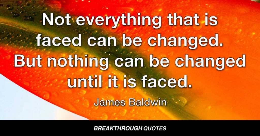 Not everything that is faced can be changed. But nothing can be changed until it is faced. — James Baldwin