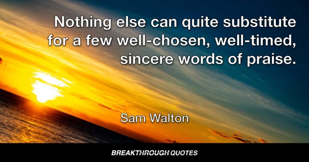 Nothing else can quite substitute for a few well-chosen, well-timed, sincere words of praise. They're absolutely free and worth a fortune. — Sam Walton