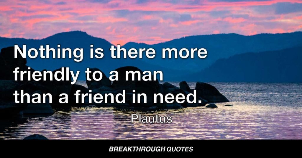 Nothing is there more friendly to a man than a friend in need. — Plautus