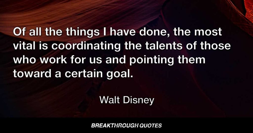 Of all the things I have done, the most vital is coordinating the talents of those who work for us and pointing them toward a certain goal. — Walt Disney