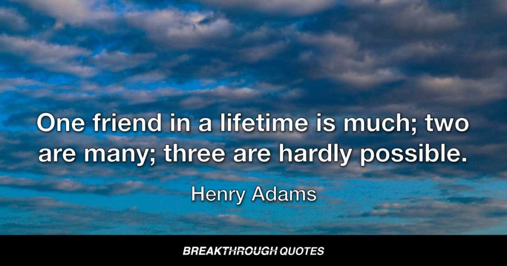One friend in a lifetime is much; two are many; three are hardly possible. — Henry Adams