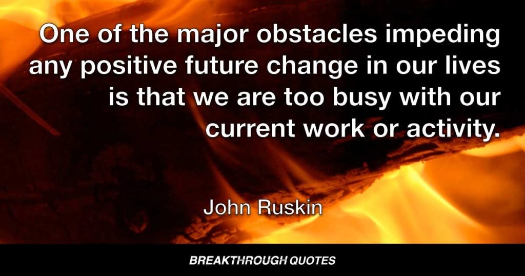 One of the major obstacles impeding any positive future change in our lives is that we are too busy with our current work or activity. — John Ruskin