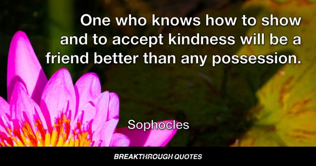 One who knows how to show and to accept kindness will be a friend better than any possession. — Sophocles