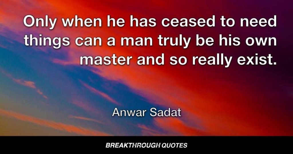 Only when he has ceased to need things can a man truly be his own master and so really exist. — Anwar Sadat
