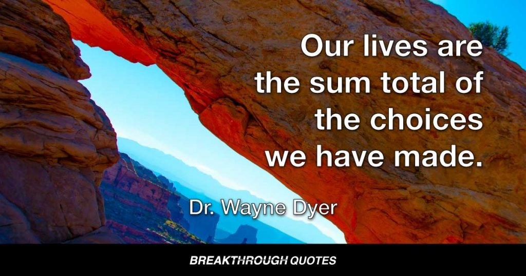 Our lives are the sum total of the choices we have made. — Dr. Wayne Dyer