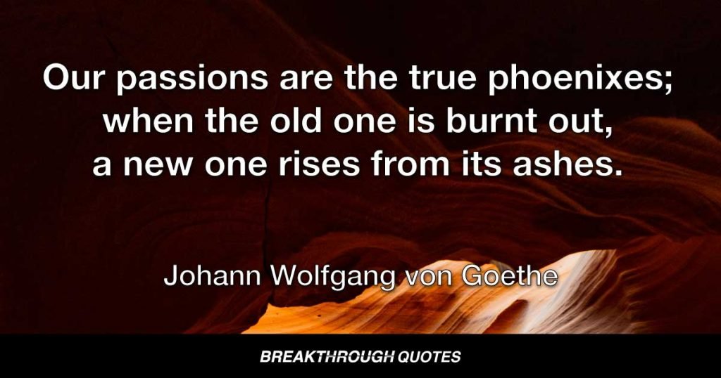 Our passions are the true phoenixes; when the old one is burnt out, a new one rises from its ashes. — Johann Wolfgang von Goethe