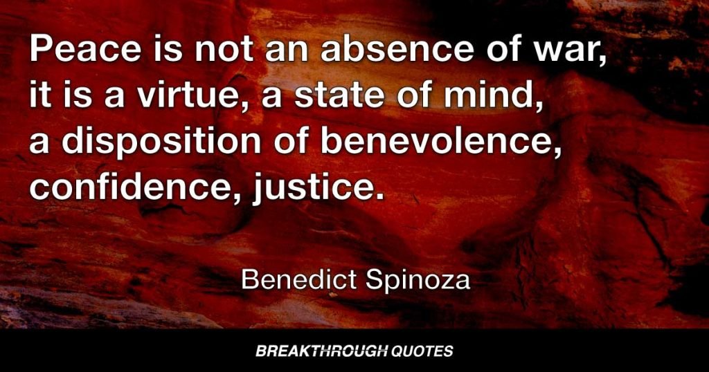 Peace is not an absence of war, it is a virtue, a state of mind, a disposition of benevolence, confidence, justice. — Benedict Spinoza