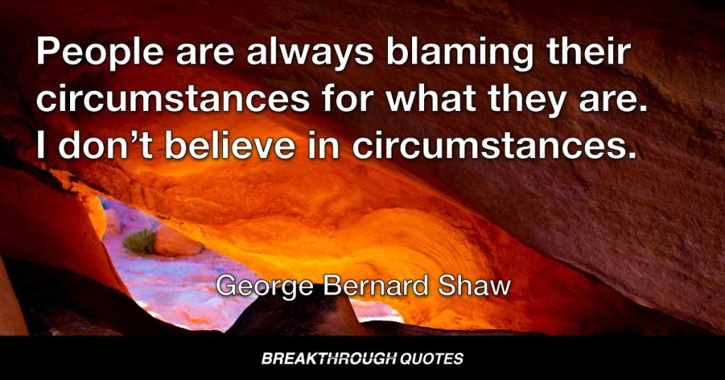 People are always blaming their circumstances for what they are. I don’t believe in circumstances. The people who get on in this world are the people who get up and look for the circumstances they want, and, if they can’t find them, make them. — George Bernard Shaw