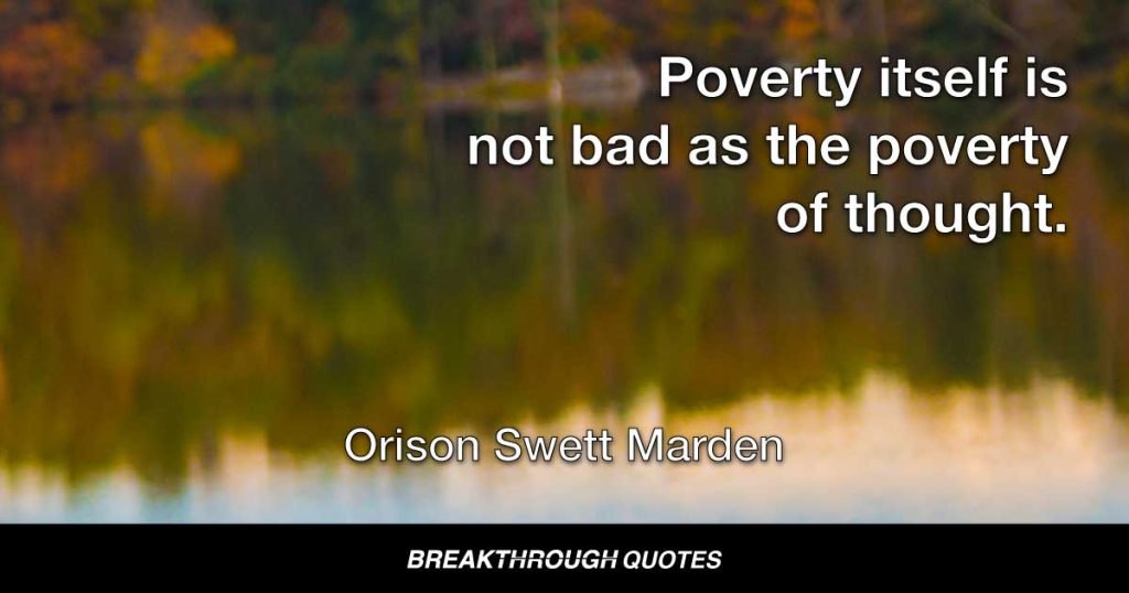 Poverty itself is not so bad as the poverty thought. It is the conviction that we are poor and must remain so that is fatal. — Orison Swett Marden