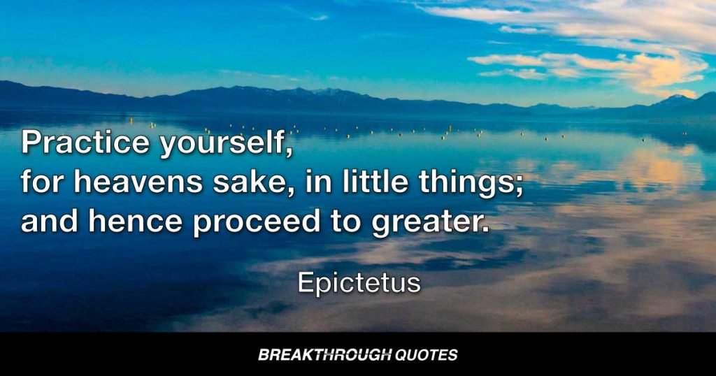 Practice yourself, for heavens sake, in little things; and hence proceed to greater. — Epictetus