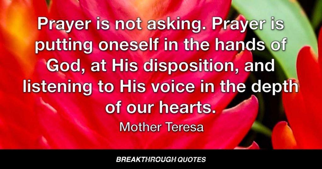Prayer is not asking. Prayer is putting oneself in the hands of God, at His disposition, and listening to His voice in the depth of our hearts. — Mother Teresa