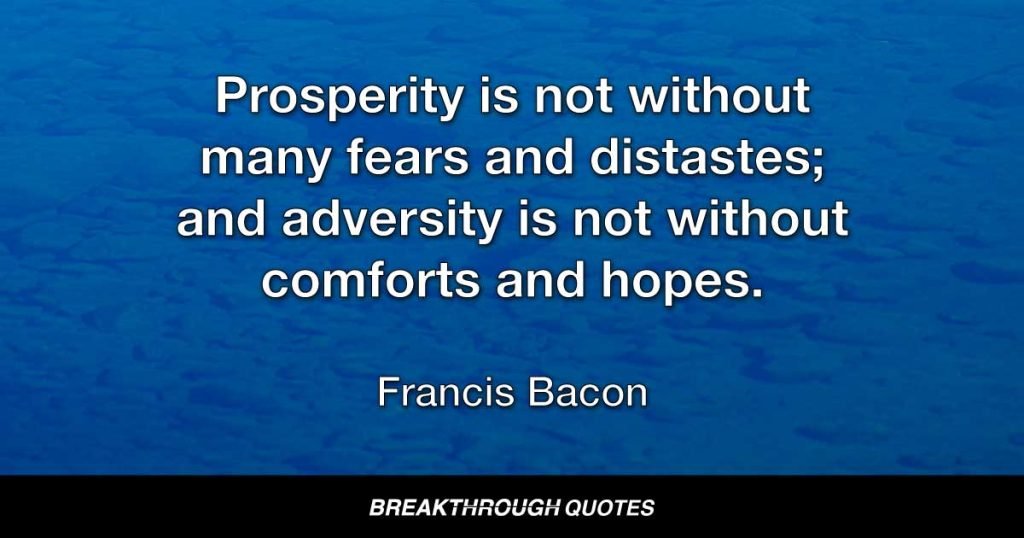 Prosperity is not without many fears and distastes; and adversity is not without comforts and hopes. — Francis Bacon