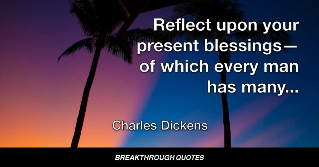 Reflect upon your present blessings—of which every man has many—not on your past misfortunes, of which all men have some. — Charles Dickens