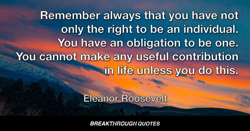 Remember always that you have not only the right to be an individual. You have an obligation to be one. You cannot make any useful contribution in life unless you do this. — Eleanor Roosevelt