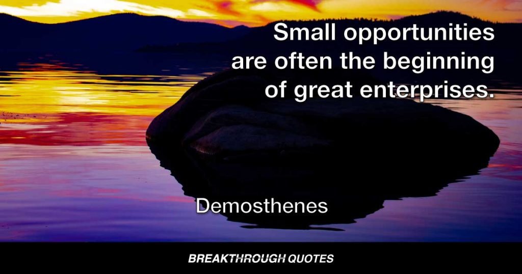 Small opportunities are often the beginning of great enterprises. — Demosthenes