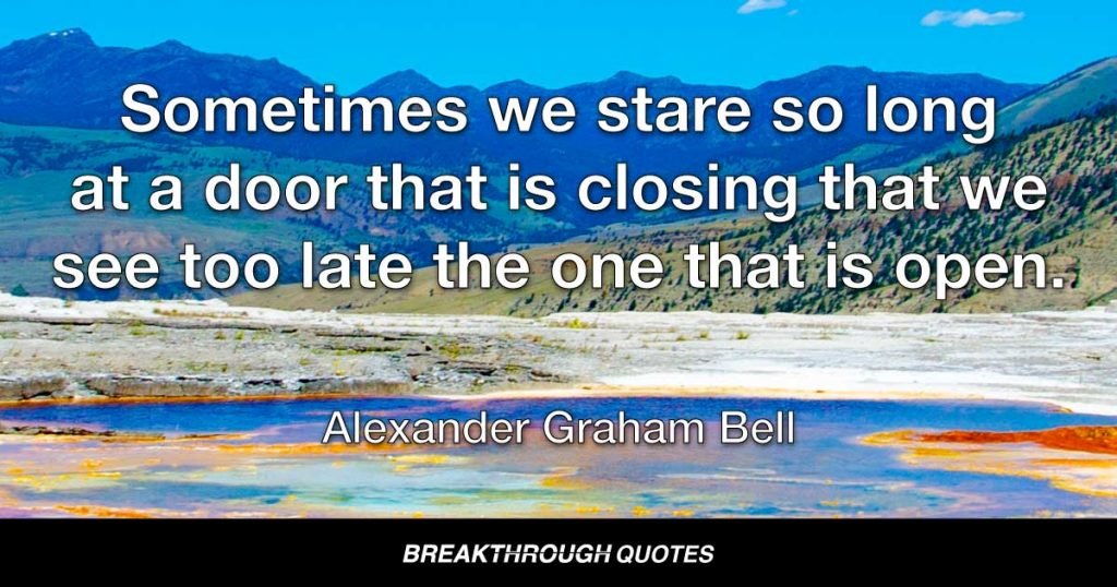 Sometimes we stare so long at a door that is closing that we see too late the one that is open. — Alexander Graham Bell